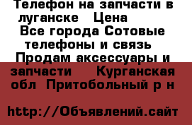 Телефон на запчасти в луганске › Цена ­ 300 - Все города Сотовые телефоны и связь » Продам аксессуары и запчасти   . Курганская обл.,Притобольный р-н